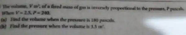 ) The volume, Vm^3 of a fixed mass of gas is inversely proportional to the pressure, P pascals, When V=2.5,P=240 (a) Find the volume