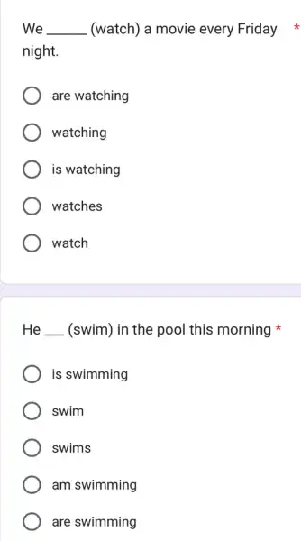 We __ (watch) a movie every Friday night. are watching watching is watching watches watch He __ (swim) in the pool this morning is