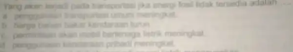 Yang akan terjadi fosil tidak tersedia adalah __ transportasi unmum meningkat b. harga bahan bakar kendaraan turun. c permintaan akan mobi bertenaga listrik meningkat.