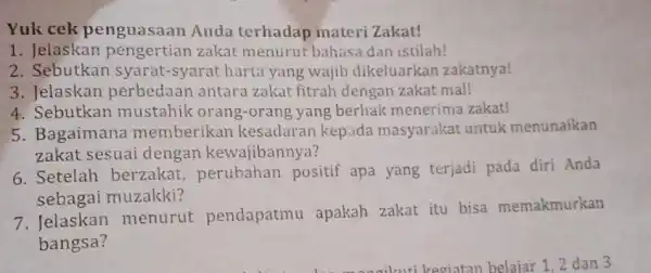 Yuk cek penguasaan Anda terhadap materi Zakat! 1. Jelaskan zakat menurut bahasa dan istilah! 2. Sebutkan syarat-syarat harta yang wajib dikeluarkan zakatnya! 3. Jelaskan