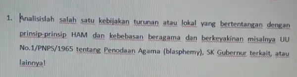 1. Analisislah salah satu kebijakan turunan atau lokal yang bertentangan dengan prinsip-prinsip HAM dan kebebasan beragama dan berkeyakinan misalnya UU No.1/PNPS/1965 tentang Penodaan Agama