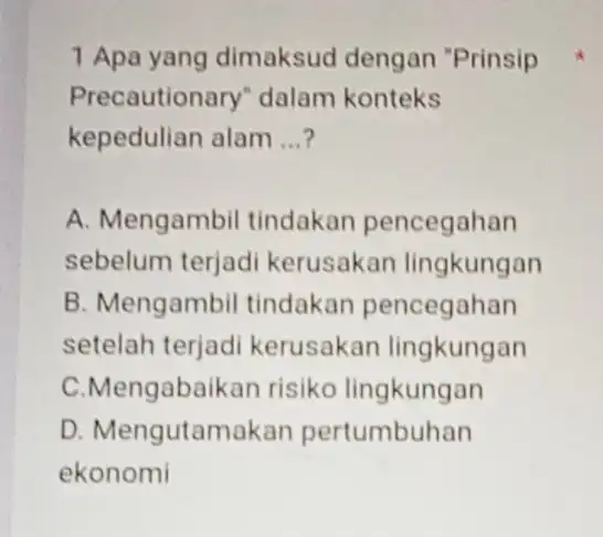 1 Apa yang dimaksud dengan "Prinsip Precautionary dalam konteks kepedulian alam __ A. Mengambil tindakan pencegahan sebelum terjad kerusakan lingkungan B. Mengambil tindakan pencegahan