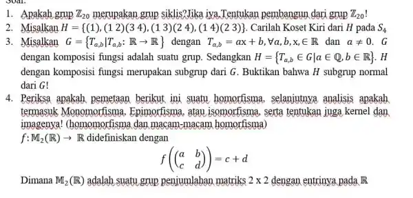 1. Apakah grup Z_(20) merupakan grup siklis?Jika iva,Tentukar pembangun dari grup Z_(20) 2. Misalkan H= (1),(12)(34),(13)(24),(14)(23) Carilah Koset Kiri dari H pada S_(4) 3.