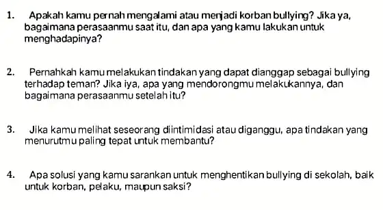 1. Apakah kamu pernah mengalami atau merjadi korban bullying?Jika ya. bagaimana perasaanmu saat itu, dan apa yang kamu lakukan untuk menghadapinya? 2. Pernahkah kamu