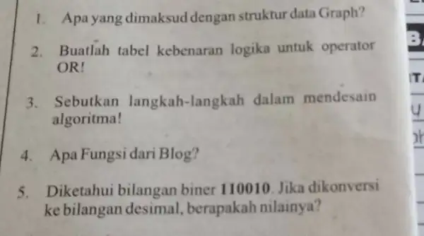 1. Apayang dimaksud dengan struktur data Graph? 2. Buatlah tabel kebenaran logika untuk operator OR! 3. Sebutkan langkah-langkah dalam mendesain algoritma! 4. Apa Fungsi