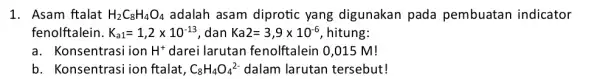 1. Asam ftalat H_(2)C_(8)H_(4)O_(4) adalah asam diprotic yang digunakan pada pembuatan indicator fenolftalein. K_(a1)=1,2times 10^-13 , dan Ka2=3,9times 10^-6 hitung: a. Konsentrasi ion H^+