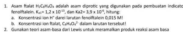 1. Asam ftalat H_(2)C_(8)H_(4)O_(4) adalah asam diprotic yang digunakan pada pembuatan indicato fenolftalein. K_(a1)=1,2times 10^-13 dan Ka2=3,9times 10^-6 hitung: a. Konsentrasi ion H^+ darei