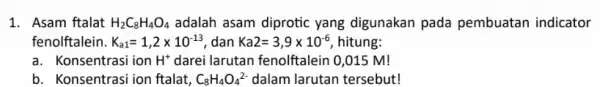 1. Asam ftalat H_(2)C_(8)H_(4)O_(4) adalah asam diprotic yang digunakan pada pembuatan indicator fenolftalein. K_(a1)=1,2times 10^-13 dan Ka2=3,9times 10^-6 hitung: a. Konsentrasi ion H^+ darei