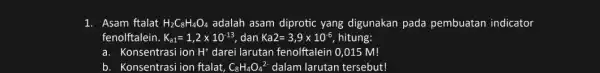 1. Asam ftalat H_(2)C_(8)H_(4)O_(4) adalah asam diprotic yang digunakan pada pembuatan indicator fenolftalein. K_(a1)=1,2times 10^-13, dan Ka2=3,9times 10^-6 hitung: a. Konsentrasi ion H^+ darei