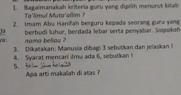 1. Bagaimanakah kriteria guru yang dipilih menurut kitab Ta'limul Muta'allim ? 2. Imam Abu Hanifah berguru kepada seorang guru yang berbudi luhur berdada lebar