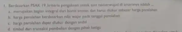 1. Berdasarkan PSAK 19.kriteria pengakuar untuk aset takberwujud d antaranya adalah __ a. merupakar bagian integral dari bisnis entitas dan harus diukur sebesar harga