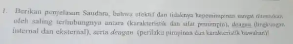 1. Berikan penjelasan Saudara , bahwa efektif dan tidaknya kepemimpinan sangat ditentukan oleh saling terhubungnya antara (karakteristik dan sifat dengan (lingkungan internal dan eksternal),