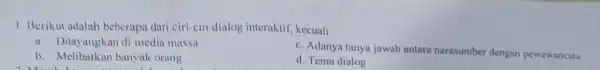 1. Berikut adalah beberapa dari ciri-ciri dialog interaktif kecuali a. Ditayangkan di media massa c. Adanya tanya jawab antara narasumber dengan pewawancara b. Melibatkan