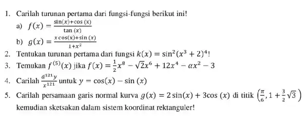 1. Carilah turunan pertama dari fungsi-fungsi berikut ini! a) f(x)=(sin(x)+cos(x))/(tan(x)) b) g(x)=(xcos(x)+sin(x))/(1+x^2) 2. Tentukan turunan pertama dari fungsi k(x)=sin^2(x^3+2)^4 3. Temukan f^(5)(x) jika f(x)=(1)/(2)x^8-sqrt