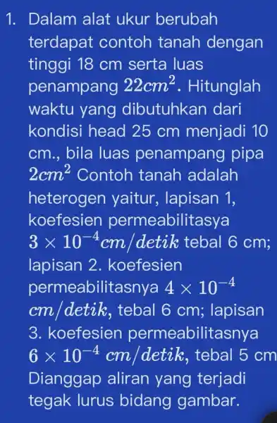 1. Dalam alat ukur berubah terdapat contoh tanah dengan tinggi 18 cm serta luas penampang 22cm^2 . Hitunglah waktu yang dibutuhkan dari kondisi head