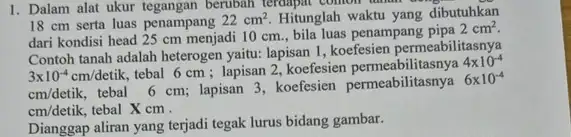 1. Dalam alat ukur tegangan berubah terdapat comonin 18 cm serta luas penampang 22cm^2 Hitunglah waktu yang dibutuhkan dari kondisi head 25 cm menjadi