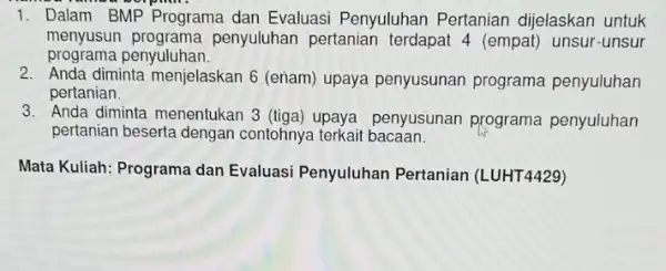 1. Dalam BMP Programa dan Evaluasi Penyuluhan Pertanian dijelaskan untuk menyusun penyuluhan pertanian terdapat 4 (empat)unsur-unsur programa penyuluhan. 2. Anda diminta menjelaskan 6 (eriam)