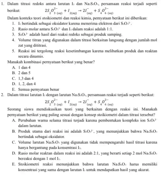 1. Dalam titrasi redoks antara larutan I_(2) dan Na_(2)S_(2)O_(3), persamaan reaksi terjadi seperti berikut: 2S_(2)O_(3(aq))^2-+I_(2(aq))arrow 2I_((aq))^-+S_(4)O_(6(aq))^2- Dalam konteks teori stoikiometri dan reaksi kimia, pernyataan