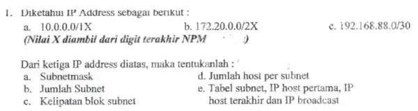 1. Diketahui IP Address sebagai berikut : a. 10.0.0.0/1X b 172.20.0.0/2X c. 192.168.88.0/30 (Nilai X diambil dari digit terakhir NPM ....) Dari ketiga IP