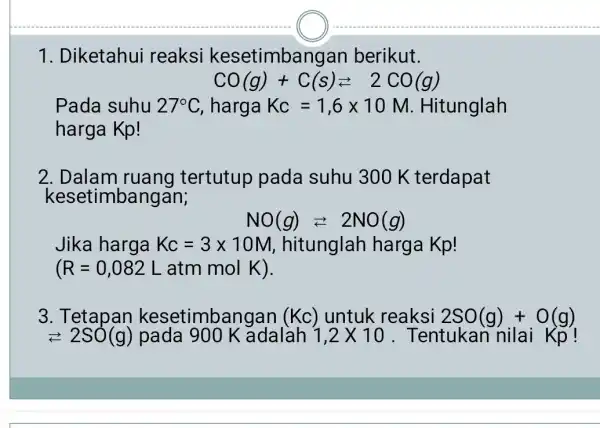 1. Diketahui reaksi kesetimbangan berikut. CO(g)+C(s)leftarrows 2CO(g) Pada suhu 27^circ C harga Kc=1,6times 10M . Hitunglah harga Kp! 2. Dalam ruang tertutup pada suhu