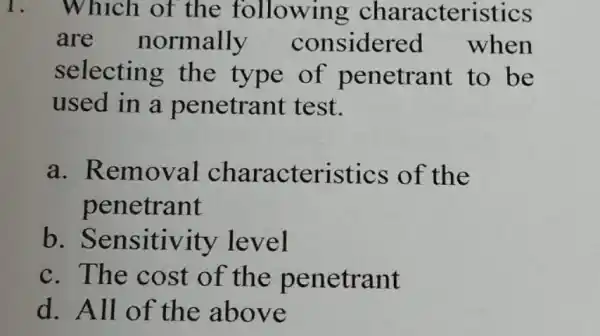 1. Which of the following characteristics are normally considered when selecting the type of penetrant to be used in a penetrant test. a. Removal