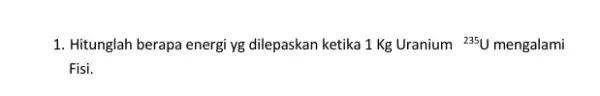 1. Hitunglah berapa energi yg dilepaskan ketika 1 Kg Uranium {}^235U mengalami Fisi.