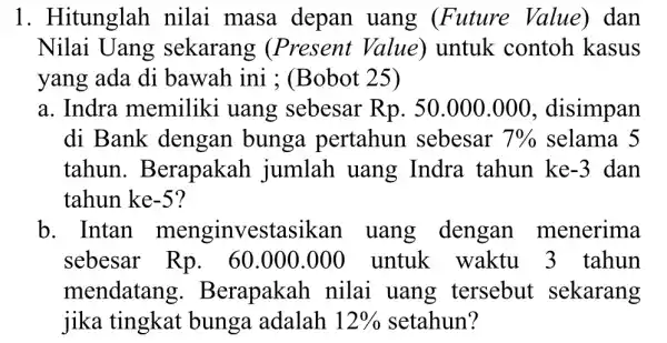 1. Hitunglah nilai masa depan uang (Future Value) dan Nilai Uang sekarang (Present Value) untuk contoh kasus yang ada di bawah ini ; (Bobot