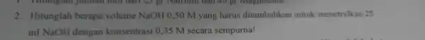 1. Hitunglall 2.Hitunglah berapa volume NaOH 0,50 M yang harus ditambahkan untuk menetralkan 25 ml NaOH dengan konsentras i 0.35 M secara sempurna!