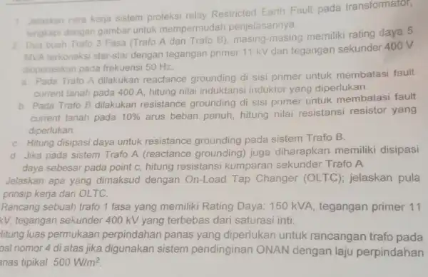 1. Jelaskan cara kerja sistem proteksi relay Restricted Earth Fault pada transformator, lengkapi dengan gambar untuk mempermud lah penjelasannya. 2. Dua buah Trafo 3