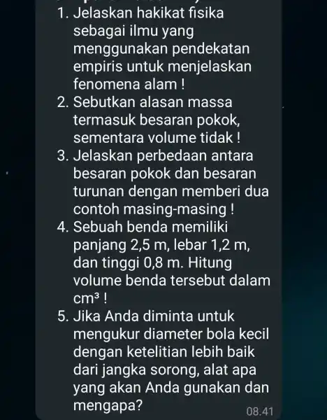 1 . Jelaskan hakikat fisika sebagai ilmu yang menggunakan pendekatan empiris untuk menjelaskan fenomena alam! 2 . Sebutkan alasan massa termasuk besaran pokok, sementar