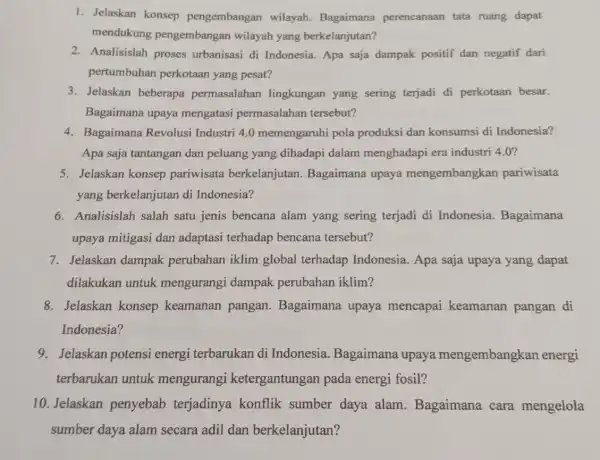 1. Jelaskan konsep pengembangan wilayah. Bagaimana perencanaan tata ruang dapat mendukung pengembangan wilayah yang berkelanjutan? 2. Analisislah proses urbanisasi di Indonesia. Apa saja dampak