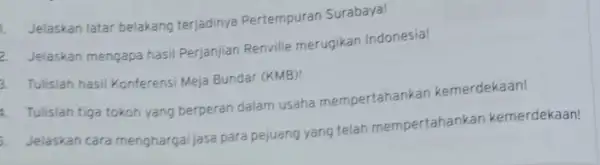 1. Jelaskan latar belakang terjadinya Pertempuran Surabaya! 2. Jelaskan mengapa hasi Perjanjian Renville merugikan Indonesia! 3. Tulislah hasil Konferens Meja Bundar (KMB)! 4. Tulislah