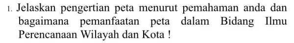 1. Jelaskan pengertian peta menurut pemahaman anda dan bagaimana pemanfaatar peta dalam Bidang Ilmu Perencanaa Wilayah dan Kota!