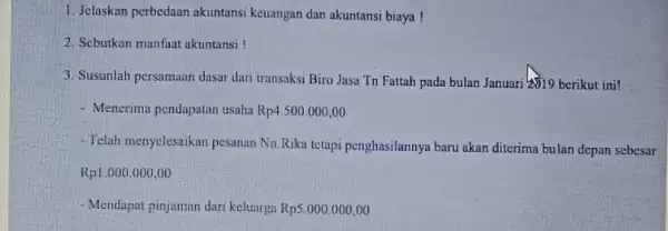 1. Jelaskan perbedaan akuntansi keuangan dan akuntansi biaya! 2. Sebutkan manfaat akuntansi! 3. Susunlah persumaan dasar dari transaksi Biro Jasa Tn Fattah pada bulan