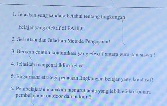 1. Jelaskan yang saudara ketahui tentang lingkungan belajar yang efektif di PAUD! 2. Sebutkan dan Jelaskan Metode Pengajaran! 3. Berikan contoh komunikasi yang efektif