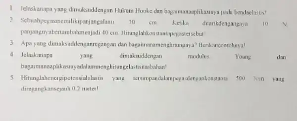 1. Jelaskanapa yang dimaksuddengan Hukum Hooke dan bagaimanaaplikasinya padu bendaelastis! 2 Sebuahpegasmemilikipanjangalam 30 cm Ketika ditarikdengangaya 10 panjangnyabertambahmenjadi 40 cm Hitunglahkonstantapegasterscbut 3 Apa yang