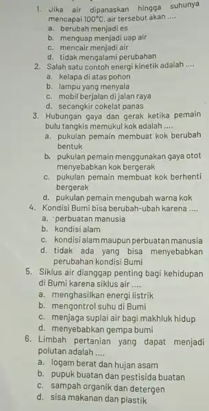 1. Jika air dipanaskar hingga suhunya mencapai 100^circ C air tersebut akan __ a. berubah menjadi es b. menguap menjadi uap air c. mencair