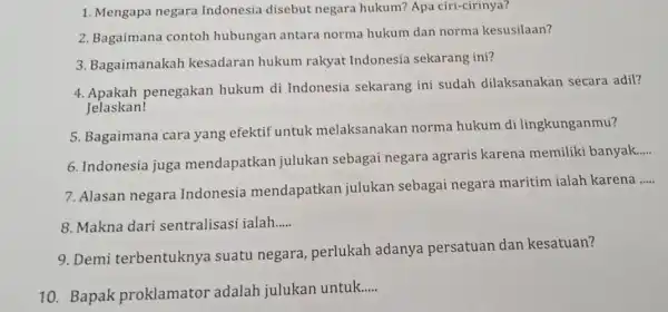 1. Mengapa negara Indonesia disebut negara hukum? Apa ciri-cirinya? 2. Bagaimana contoh hubungan antara norma hukum dan norma kesusilaan? 3. Bagaimanakah kesadaran hukum rakyat