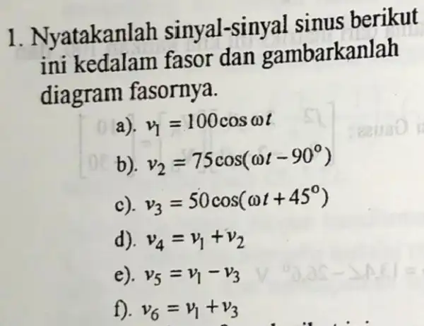 1. Nyatakanlah sinyal-sinyal sinus berikut ini kedalam fasor dan gambarkanlah diagram fasornya. v_(1)=100cosomega t v_(2)=75cos(omega t-90^circ ) >) v_(3)=50cos(omega t+45^circ ) d). v_(4)=v_(1)+v_(2) e).