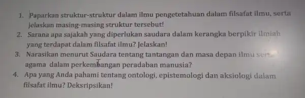 1. Paparkan struktur -struktur dalam ilmu pengetetahuar dalam filsafat : ilmu, serta jelaskan masing-masing struktur tersebut! 2. Sarana apa sajakah yang diperlukan saudara dalam