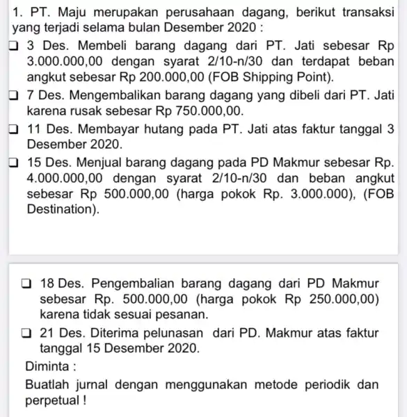 1. PT. Maju merupakan perusahaan dagang, berikut transaksi yang terjadi selama bulan Desember 2020 : 3 Des. Membeli barang dagang dari PT. Jati sebesar