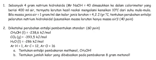 1. Sebanyak 4 gram natrium hidroksida (MrNaOH=40 dimasukkan ke dalam calorimeter yang berisi 400 ml air , ternyata larutan hasil reaksi mengalami kenaikan 10^circ