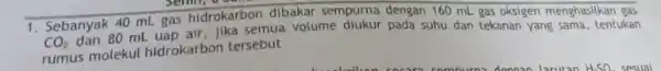 1. Sebanyak 40 mL gas hidrokarbon dibakar sempurna dengan 160 mL gas oksigen menghasilkan gas CO_(2) dan so mL uap air, jika semua volume