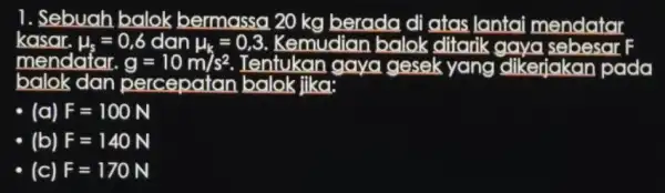 1. Sebuah balok bermassa 20 kg berada di atas lantai mendatar mendafar. g=10m/s^2 Tentukan gaya gesek yang dikerjakan pada balok dan percepatan balok jika: