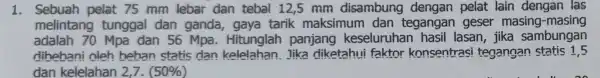 1. Sebuah pelat 75 mm lebar dan tebal 12,5 mm disambung dengan pelat lain dengan I las melintang tunggal dan ganda gaya tarik maksimum