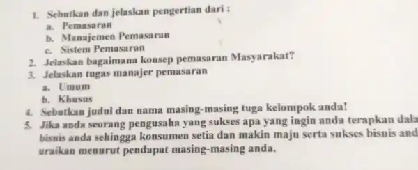 1. Sebutkan dan jelaskan pengertian dari: a.Pemasaran b Manajemen Pemasaran c. Sistem Pemasaran 2. Jelaskan bagaimana konsep pemasaran Masyarakat? 3. Jelaskan tugas manajer pemasaran