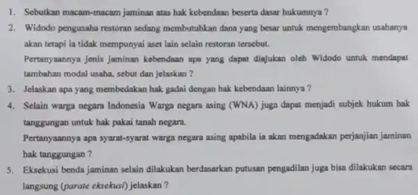 1. Sebutkan macam -macam jaminan atas hak kebendaan beserta dasar hukumnya? 2. Widodo pengusaha restoran sedang membutuhkan dana yang besar untuk mengembangkan usahanya akan