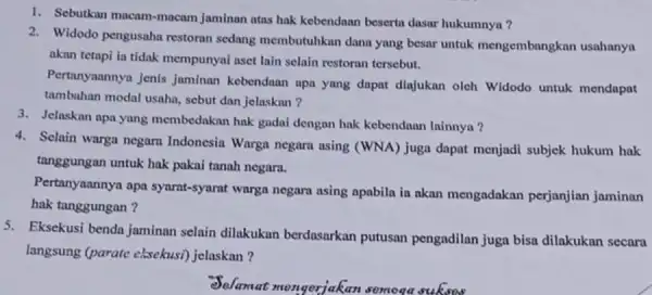 1. Sebutkan macam-macam jaminan atas hak kebendaan beserta dasar hukumnya? 2. Widodo pengusaha restoran sedang membutuhkan dana yang besar untuk mengembangkan usahanya akan tetapi