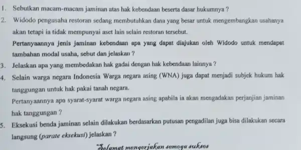 1. Sebutkan macam-macam jaminan atas hak kebendaan beserta dasar hukumnya? 2. Widodo pengusaha restoran sedang membutuhkar dana yang besar untuk mengembangkan usahanya akan tetapi