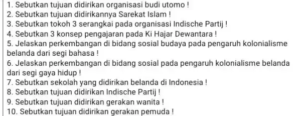 1. Sebutkan tujuan didirikan organisasi budi utomo! 2. Sebutkan tujuan didirikannya Sarekat Islam! 3. Sebutkan tokoh 3 serangkai pada organisasi Indische Partij ! 4.